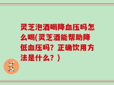 灵芝泡酒喝降血压吗怎么喝(灵芝酒能帮助降低血压吗？正确饮用方法是什么？)