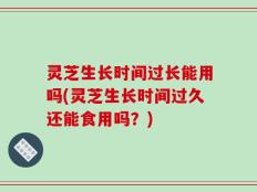 灵芝生长时间过长能用吗(灵芝生长时间过久还能食用吗？)