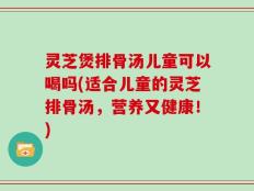 灵芝煲排骨汤儿童可以喝吗(适合儿童的灵芝排骨汤，营养又健康！)