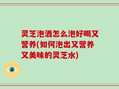 灵芝泡洒怎么泡好喝又营养(如何泡出又营养又美味的灵芝水)