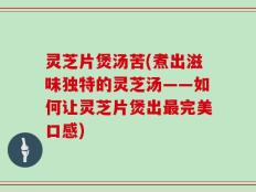 灵芝片煲汤苦(煮出滋味独特的灵芝汤——如何让灵芝片煲出最完美口感)