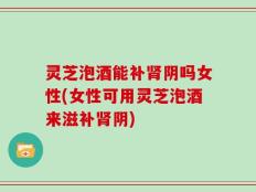 灵芝泡酒能补肾阴吗女性(女性可用灵芝泡酒来滋补肾阴)