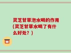 灵芝甘草泡水喝的作用(灵芝甘草水喝了有什么好处？)