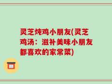 灵芝炖鸡小朋友(灵芝鸡汤：滋补美味小朋友都喜欢的家常菜)