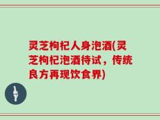灵芝枸杞人身泡酒(灵芝枸杞泡酒待试，传统良方再现饮食界)