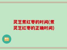 灵芝煮红枣的时间(煮灵芝红枣的正确时间)