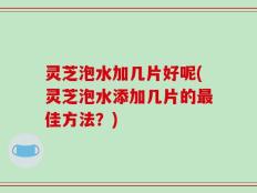 灵芝泡水加几片好呢(灵芝泡水添加几片的最佳方法？)