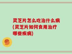 灵芝片怎么吃治什么病(灵芝片如何食用治疗哪些疾病)