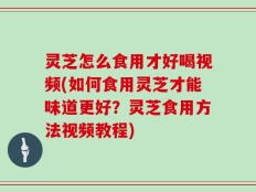 灵芝怎么食用才好喝视频(如何食用灵芝才能味道更好？灵芝食用方法视频教程)