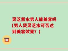 灵芝煮水男人能美容吗(男人煲灵芝水可否达到美容效果？)
