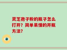 灵芝孢子粉的瓶子怎么打开？简单易懂的开瓶方法？