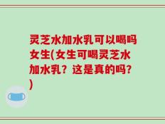 灵芝水加水乳可以喝吗女生(女生可喝灵芝水加水乳？这是真的吗？)