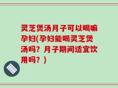 灵芝煲汤月子可以喝嘛孕妇(孕妇能喝灵芝煲汤吗？月子期间适宜饮用吗？)