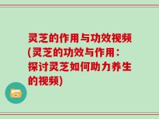 灵芝的作用与功效视频(灵芝的功效与作用：探讨灵芝如何助力养生的视频)