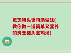 灵芝猪头煲鸡汤做法(教你做一道简单又营养的灵芝猪头煮鸡汤)