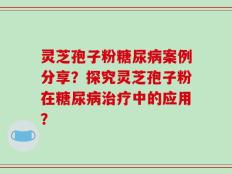 灵芝孢子粉糖尿病案例分享？探究灵芝孢子粉在糖尿病治疗中的应用？