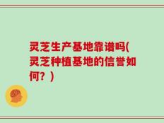 灵芝生产基地靠谱吗(灵芝种植基地的信誉如何？)