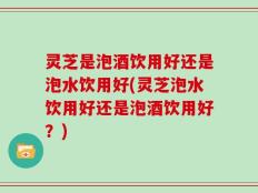 灵芝是泡酒饮用好还是泡水饮用好(灵芝泡水饮用好还是泡酒饮用好？)