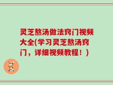 灵芝熬汤做法窍门视频大全(学习灵芝熬汤窍门，详细视频教程！)