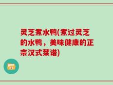 灵芝煮水鸭(煮过灵芝的水鸭，美味健康的正宗汉式菜谱)