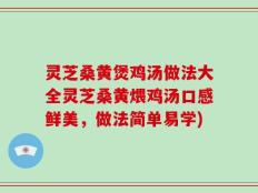灵芝桑黄煲鸡汤做法大全灵芝桑黄煨鸡汤口感鲜美，做法简单易学)