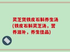 灵芝煲铁皮石斛养生汤(铁皮石斛灵芝汤，营养滋补，养生佳品)