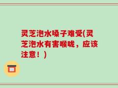 灵芝泡水嗓子难受(灵芝泡水有害喉咙，应该注意！)
