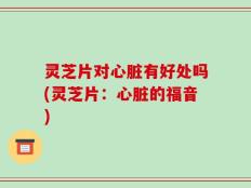 灵芝片对心脏有好处吗(灵芝片：心脏的福音)