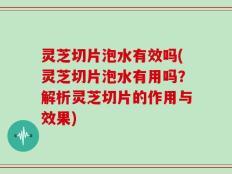 灵芝切片泡水有效吗(灵芝切片泡水有用吗？解析灵芝切片的作用与效果)