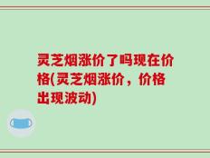 灵芝烟涨价了吗现在价格(灵芝烟涨价，价格出现波动)