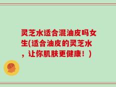 灵芝水适合混油皮吗女生(适合油皮的灵芝水，让你肌肤更健康！)