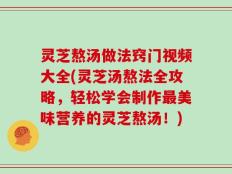 灵芝熬汤做法窍门视频大全(灵芝汤熬法全攻略，轻松学会制作最美味营养的灵芝熬汤！)