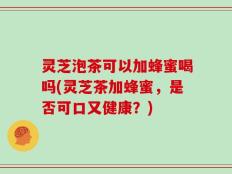 灵芝泡茶可以加蜂蜜喝吗(灵芝茶加蜂蜜，是否可口又健康？)