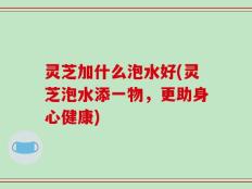 灵芝加什么泡水好(灵芝泡水添一物，更助身心健康)