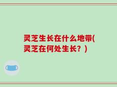 灵芝生长在什么地带(灵芝在何处生长？)