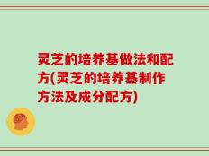 灵芝的培养基做法和配方(灵芝的培养基制作方法及成分配方)