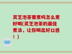 灵芝泡茶要煮吗怎么煮好喝(灵芝泡茶的最佳煮法，让你喝出好口感！)