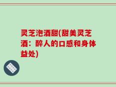 灵芝泡酒甜(甜美灵芝酒：醉人的口感和身体益处)