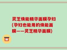 灵芝焕能精华面膜孕妇(孕妇也能用的焕能面膜——灵芝精华面膜)