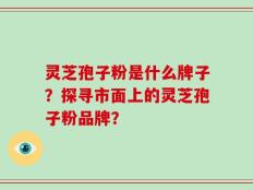 灵芝孢子粉是什么牌子？探寻市面上的灵芝孢子粉品牌？