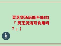 灵芝煲汤后能不能吃(「 灵芝煲汤可食用吗？」)