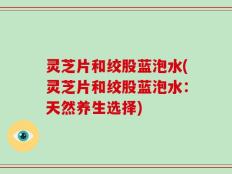 灵芝片和绞股蓝泡水(灵芝片和绞股蓝泡水：天然养生选择)