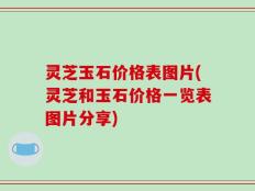 灵芝玉石价格表图片(灵芝和玉石价格一览表图片分享)