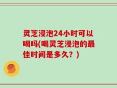 灵芝浸泡24小时可以喝吗(喝灵芝浸泡的最佳时间是多久？)