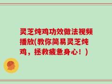灵芝炖鸡功效做法视频播放(教你简易灵芝炖鸡，拯救疲惫身心！)