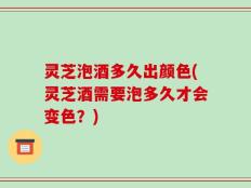 灵芝泡酒多久出颜色(灵芝酒需要泡多久才会变色？)