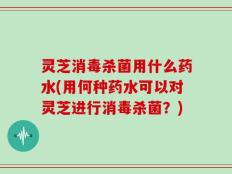 灵芝消毒杀菌用什么药水(用何种药水可以对灵芝进行消毒杀菌？)
