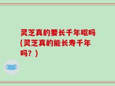 灵芝真的要长千年呕吗(灵芝真的能长寿千年吗？)