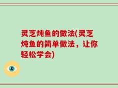 灵芝炖鱼的做法(灵芝炖鱼的简单做法，让你轻松学会)