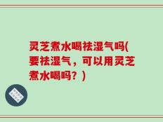 灵芝煮水喝祛湿气吗(要祛湿气，可以用灵芝煮水喝吗？)